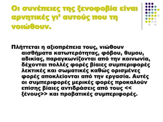 Οι συνέπειες της ξενοφοβία είναι
αρνητικές γι’ αυτούς που τη
νοιώθουν.
Πλήττεται η αξιοπρέπεια τους, νιώθουν
αισθήματα κατωτερότητας, φόβου, θυμου,
αδικίας, παραγκωνίζονται από την κοινωνία,
δέχονται πολλές φορές βίαιες συμπεριφορές
λεκτικές και σωματικές καθώς ορισμένες
φορές αποκλείονται από την εργασία. Αυτές
οι συμπεριφορές μερικές φορές προκαλούν
επίσης βίαιες αντιδράσεις από τους <<
ξένους>> και προβατικές συμπεριφορές.
 