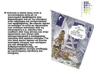 Η πολιτεία η οποία ίσως είναι η
γενεσιουργός αιτία με τα
οικονομικά προβλήματα που
δημιούργησε και με τις ελλείψεις
στην πρόληψη και αντιμετώπιση
του προβλήματος, θα έπρεπε άμεσα
να καλύψει τα κενά με προστασία
των ντόπιων κατοίκων από τις
οικονομικές κ.α. απειλές που
νιώθουν από τους ξένους και στην
προστασία των ξένων από
κακομεταχείριση ή κατάχρησης
εξουσίας από όργανα έλεγχου. Για
τον λόγο αυτόν πρέπει να γίνεται
αυστηρός έλεγχος των συνόρων
για την αποφυγή της
λαθρομετανάστευσης, να
δημιουργηθούν κέντρα υποδοχής
με υγειονομικές εξετάσεις και
ελέγχους
 