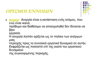 ΟΡΙ΢ΜΟΙ ΕΝΝΟΙΩΝ
 Αλεξγία : Αλεξγία είλαη ε θαηάζηαζε ελόο αηόκνπ, πνπ
ελώ είλαη ηθαλό,
πξόζπκν θαη δηαζέζηκν λα απαζρνιεζεί δελ δύλαηαη λα
βξεη
εξγαζία.
Ζ αλεξγία ινηπόλ νξίδεηαη σο ην πειίθν ησλ αλέξγσλ
κηαο
πεξηνρήο πξνο ην ζπλνιηθό εξγαηηθό δπλακηθό ζε απηήλ.
Δθθξάδεηαη σο πνζνζηό επί ηεο εθαηό ηνπ εξγαηηθνύ
δπλακηθνύ
ηεο ζπγθεθξηκέλεο πεξηνρήο.
 