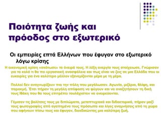 Ποιότητα ζωής και
πρόοδος στο εξωτερικό
Οη εκπεηξίεο επηά Διιήλσλ πνπ έθπγαλ ζην εμσηεξηθό
ιόγσ θξίζεο
Η νηθνλνκηθή θξίζε «ζθόησζε» ηα όλεηξά ηνπο. Η ιέμε αλεξγία ηνπο ζηνίρεησζε. Γλώξηζαλ
γηα ηα θαιά ηη ζα πεη εξγαζηαθή αλαζθάιεηα θαη πσο είλαη λα δεηο ζε κηα Διιάδα πνπ νη
επθαηξίεο γηα έλα θαιύηεξν κέιινλ εμαλεκίδνληαη κέξα κε ηε κέξα.
Πνιινί δελ αλαγλσξίδνπλ πηα ηελ πόιε πνπ κεγάισζαλ. Αγσλία, κηδέξηα, ζιίςε, θαη
παξαθκή. Έηζη πήξαλ ηε κεγάιε απόθαζε λα θύγνπλ θαη λα αλαδεηήζνπλ ηε δηθή
ηνπο Ιζάθε πνπ ζα ηνπο επηηξέπεη ηνπιάρηζηνλ λα νλεηξεύνληαη.
Γέκηζαλ ηηο βαιίηζεο ηνπο κε δηπιώκαηα, κεηαπηπρηαθά θαη δηδαθηνξηθά, πήξαλ καδί
ηνπο θσηνγξαθίεο από αγαπεκέλα ηνπο πξόζσπα θαη ιίγεο αλακλήζεηο από ηε ρώξα
πνπ αθήλνπλ πίζσ ηνπο θαη έθπγαλ, δηεθδηθώληαο κηα θαιύηεξε δσή.
 