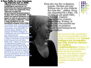 Η Έφη Παΐδα ζει στην Λουκέρνη
της Ελβετίας από το 2008.
«Έθπγα όηαλ νη δπζνίσλεο
πξνβιέςεηο ζρεηηθά κε ηηο
δπζθνιίεο γηα εύξεζε εξγαζίαο
είραλ θάλεη ηελ εκθάληζή ηνπο.
Έρνληαο πηπρίν θαη
κεηαπηπρηαθό δπζθνιεπόκνπλ
λα βξσ θάηη ζηελ Διιάδα. Ήηαλ
ξίζθν θαη αξθεηά δύζθνιν ζηελ
αξρή λα παο ζε κία ρώξα πνπ
δελ γλσξίδεηο θαζόινπ». ΢ήκεξα
ε Έθε εξγάδεηαη ζε κία
ζνπεδηθή εηαηξεία ζηελ Διβεηία.
«Ο κηζζόο είλαη ηεηξαπιάζηνο
από απηόλ πνπ πξνζθέξνπλ γηα
πηπρηνύρν ζηελ Διιάδα. Σν
θόζηνο δσήο, βέβαηα, είλαη
πςειό. Ωζηόζν ππάξρεη ην
πεξηζώξην γηα απνηακίεπζε θαη
γηα πξνζσπηθέο
δξαζηεξηόηεηεο». Όπσο καο ιέεη
ε Έθε ε πνηόηεηα δσήο είλαη
πνιύ ζεκαληηθή γηα ηνπο
Διβεηνύο. «Έρεηο ηε δπλαηόηεηα
λα αθηεξώλεηο ρξόλν γηα
αζιεηηθέο δξαζηεξηόηεηεο ζην
βνπλό, αιιά θαη ζηελ πόιε.
Μπνξείο λα ρξεζηκνπνηείο ην
πνδήιαηό ζνπ γηα λα παο ζηε
δνπιεηά ζνπ θαη γηα ηηο άιιεο
ζνπ κεηαθηλήζεηο. Καη λαη είλαη
πνηόηεηα ην γξαθείν ζνπ λα έρεη
ζέα ζηε ιίκλε.
Δίλαη θάηη πνπ δελ ην βξίζθεηο
ζπρλά». Ωζηόζν γηα έλαλ
Έιιελα πνπ δεη ζηελ Διβεηία
δελ είλαη όια… ξόδηλα, όπσο
κάο εμνκνινγείηαη ε Έθε. «Τν
λα είζαη ζε κία κηθξή πόιε,
όπσο εγώ, ζεκαίλεη
πεξηνξηζκέλεο επηινγέο
δηαζθέδαζεο. Δπίζεο, νη
άλζξσπνη είλαη θιεηζηνί θαη
αξλνύληαη λα κηιήζνπλ
αγγιηθά πξνζπνηνύκελνη όηη
δελ γλσξίδνπλ.
Οπόηε αληηκεησπίδεηο δπζθνιίεο
ζην λα ελζσκαησζείο αλ δελ
κηιάο ηε γιώζζα ηνπο. Γενικά
υπάρχει μία ξενοφοβία
και όλα αυτά σε κάνουν
να νιώθεις
«απρόσκλητος». Αθόκε, ην
θόζηνο γηα θάπνηεο βαζηθέο
αιιά θαη δεπηεξεύνπζεο
αλάγθεο είλαη αξθεηά πςειό
π.ρ. έλα κπνπθαιάθη λεξό
θνζηίδεη 3,5 επξώ, ή έλα
γπλαηθείν θνύξεκα 40-45
επξώ».
 