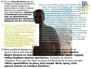 Σηα 35 ηνπ ν Νίθνο Μαλδαιάο πήξε ηελ
απόθαζε λα αθήζεη κηα θαιή ζέζε ζε
κεγάιε ειιεληθή εηαηξεία θαη λα
εγθαηαζηαζεί ζην Λνλδίλν. Απόθαζε
δύζθνιε, όπσο εμνκνινγείηαη ν
ίδηνο, αιιά απαξαίηεηε. «Αποφάσισα
να διεκδικήσω μια καλύτερη
ζωή, την προσωπική και
επαγγελματική μου αξιοπρέπεια.
Πράγματα που δεν είναι αυτονόητα
στην Ελλάδα».«Πίζσ όκσο από ηα… πξνλόκηα νη εξγαζηαθέο ζπλζήθεο ήηαλ
πξαγκαηηθά ηξαγηθέο. Ο παξαινγηζκόο, νη αηειείσηεο ώξεο
εξγαζίαο, ην θαθό θιίκα, ε αδπλακία αθόκα θαη λα
αξξσζηήζεηο, ε δηαπξαγκάηεπζε αθόκα θαη γηα κηα κέξα
άδεηα. Παξάιιεια, ε θαηάζηαζε ζηελ Διιάδα θαη ηελ
Αζήλα θαηέξξεε. Έφτασα να μην αναγνωρίζω
σχεδόν την πόλη μου.
Αγωνία, μιζέρια, θλίψη, ανεργία. Κρίση και
παρακμή». Η κρίση, όμως, απαιτεί
ευελιξία, θάρρος και γρήγορες αποφάσεις, ιέεη ν
Νίθνο. «Η ημέρα που ανοίγεις την πόρτα να
φύγεις-όπως τόσοι Έλληνες παλαιότερα-είναι
απίστευτα δύσκολη, σχεδόν τραγική.
Πρέπει, όμως, να προχωρήσεις, πρέπει να βρεις
το κουράγιο να το κάνεις».
Ο Νίθνο εξγάδεηαη ζήκεξα σο ππεύζπλνο Τύπνπ ζε κία νξγάλσζε γηα ηνλ
αγώλα ελάληηα ζηελ θιηκαηηθή αιιαγή. «Όταν βρέθηκα στο Λονδίνο
βρήκα δουλειά σε περίπου ένα μήνα και κάτι ενώ ήμουν τυχερός
καθώς δέχθηκα αρκετές προτάσεις». Δπθαηξίεο γηα εξγαζία
ππάξρνπλ, όπσο καο ιέεη, αξθεί λα κέλεηο ζηε Βξεηαλία θαη λα έρεηο εκπεηξία.
«Θέλει προσπάθεια να μπεις στην αγορά. Μετά, όμως, είναι
αρκετά εύκολο να αλλάξεις δουλειά».
Όσο για τις συνθήκες ζωής στο Λονδίνο, δεν έχουν
καμία σχέση με την Ελλάδα. «Δεν υπάρχουν
εφορίες – όλες οι συναλλαγές με το κράτος
γίνονται ταχυδρομικά ή ηλεκτρονικά. Σα
λεωφορεία περνούν στην ώρα τους, τα τρένα το
ίδιο. Προφανώς θέματα και προβλήματα
υπάρχουν. Δεν ζούμε στον παράδεισο. Όμως η
ποιότητα ζωής, η ηρεμία, η ευγένεια, η έλλειψη
λεκτικής βίας, ο σεβασμός δεν έχουν καμία μα
καμία σχέση με την Ελλάδα. Νοσταλγώ κι εγώ
την Πλάκα, το Μοναστηράκι, την παραλία. Δεν
νοσταλγώ, όμως, καθόλου την εξαιρετικά
χαμηλή ποιότητα ζωής που ήταν το αντάλλαγμα
για τις λίγες αυτές στιγμές». ΢χέδιο επιστροφής
στην Ελλάδα δεν υπάρχει για το Νίκο και
αναρωτιέται αν όσοι έφυγαν ήταν εκείνοι που
έκλεισαν την πόρτα πίσω τους ή αν η Ελλάδα
τους έκλεισε την πόρτα
 