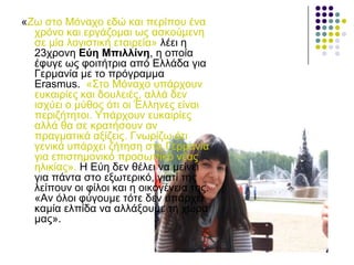 «Εσ ζην Μόλαρν εδώ θαη πεξίπνπ έλα
ρξόλν θαη εξγάδνκαη σο αζθνύκελε
ζε κία ινγηζηηθή εηαηξεία» ιέεη ε
23ρξνλε Δύε Μπηιιίλε, ε νπνία
έθπγε σο θνηηήηξηα από Διιάδα γηα
Γεξκαλία κε ην πξόγξακκα
Erasmus. «Σην Μόλαρν ππάξρνπλ
επθαηξίεο θαη δνπιεηέο, αιιά δελ
ηζρύεη ν κύζνο όηη νη Έιιελεο είλαη
πεξηδήηεηνη. Υπάξρνπλ επθαηξίεο
αιιά ζα ζε θξαηήζνπλ αλ
πξαγκαηηθά αμίδεηο. Γλσξίδσ όηη
γεληθά ππάξρεη δήηεζε ζηε Γεξκαλία
γηα επηζηεκνληθό πξνζσπηθό λέαο
ειηθίαο». Ζ Δύε δελ ζέιεη λα κείλεη
γηα πάληα ζην εμσηεξηθό, γηαηί ηεο
ιείπνπλ νη θίινη θαη ε νηθνγέλεηα ηεο.
«Αλ όινη θύγνπκε ηόηε δελ ππάξρεη
θακία ειπίδα λα αιιάμνπκε ηε ρώξα
καο».
 