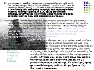 Γηα ηνλ Κσλζηαληίλν Βξεηηό ε απόθαζή ηνπ λα θύγεη γηα ηε Βξεηαλία
δελ νθείιεηαη ζηελ θξίζε, αιιά ζε κία θαιή επαγγεικαηηθή επθαηξία
πνπ ζηελ Διιάδα, όπσο ιέεη, δελ ζα κπνξνύζε λα ηνπ πξνζθεξζεί.
«Σην τελική μου απόφαση να φύγω την πήρα πριν από
περίπου τέσσερις μήνες. Η όλη, όμως διαδικασία
αίτησης, συνέντευξης και ενημέρωσης περί προσφοράς
εργασίας άρχισε πριν από περίπου μισό χρόνο.
Ζ απόθαζε γηα ην αλ ζα δερηώ ηειηθά ηε ζέζε πνπ κνπ πξνζθέξζεθε δελ ήηαλ θαζόινπ
δύζθνιε. Γελ ηζρύεη όκσο ην ίδην θαη γηα ηελ απόθαζή κνπ λα αθήζσ ηε δσή πνπ είρα
ζηελ Διιάδα, θπξίσο ηελ πξνζσπηθή θαη ηελ θνηλσληθή». Ο Κσλζηαληίλνο εξγάδεηαη
σο εξεπλεηηθόο βνεζόο ζην Παλεπηζηήκην ηνπ Cambridge. «Ομολογώ πως δεν
μπήκα ποτέ στη διαδικασία να ψάξω γενικά για δουλειά στην
Αγγλία, παρά εντόπισα μια επαγγελματική ευκαιρία και
προχώρησα προς αυτή τη κατεύθυνση».
«ην εξγαζηαθό
πεξηβάιινλ
εδώ είλαη
εκθαλώο
πην επλντθό
ζε ζρέζε
κε ηελ
Διιάδα»
«Τν θόζηνο δσήο, αλ εμαηξέζεη θαλείο ηα ελνίθηα, θηλείηαη πάλσ-
θάησ ζηα επίπεδα ηεο Διιάδαο. Οη κηζζνί, σζηόζν, είλαη
ζρεδόλ δηπιάζηνη. Λέμε-θιεηδί είλαη ε πνηόηεηα δσήο, ηόζν ζε
όξνπο εμνηθνλόκεζεο ρξόλνπ θαη ηαιαηπσξίαο, όζν θαη ζε
πην ήπηνπο ξπζκνύο θαζεκεξηλόηεηαο». Ο Κσλζηαληίλνο δελ
κπνξεί κε βεβαηόηεηα λα απαληήζεη αλ ζα επηζηξέςεη ζηελ
Διιάδα. «Αγαπώ να… μισώ τόσο πολύ την Αθήνα
και την Ελλάδα, που δύσκολα μπορώ να με
φανταστώ μόνιμα μακριά της. Σο προσεχές όμως
χρονικό διάστημα, μάλλον, θα με βρει εκτός
ελληνικών συνόρων».
 