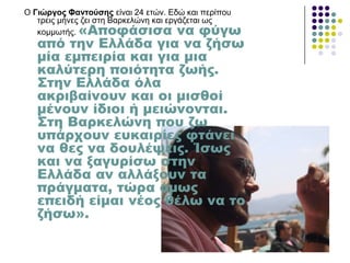 Ο Γηώξγνο Φαληνύζεο είλαη 24 εηώλ. Δδώ θαη πεξίπνπ
ηξεηο κήλεο δεη ζηε Βαξθειώλε θαη εξγάδεηαη σο
θνκκσηήο. «Αποφάσισα να φύγω
από την Ελλάδα για να ζήσω
μία εμπειρία και για μια
καλύτερη ποιότητα ζωής.
΢την Ελλάδα όλα
ακριβαίνουν και οι μισθοί
μένουν ίδιοι ή μειώνονται.
΢τη Βαρκελώνη που ζω
υπάρχουν ευκαιρίες φτάνει
να θες να δουλέψεις. Ίσως
και να ξαγυρίσω στην
Ελλάδα αν αλλάξουν τα
πράγματα, τώρα όμως
επειδή είμαι νέος θέλω να το
ζήσω».
 