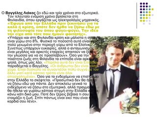 Ο Βαγγέιεο Ληάθνο δεη εδώ θαη ηξία ρξόληα ζην εμσηεξηθό.
Τνλ ηειεπηαίν ελάκηζε ρξόλν βξίζθεηαη ζηε
Φηλιαλδία, όπνπ εξγάδεηαη σο ειεθηξνιόγνο κεραληθόο.
«Έφυγα από την Ελλάδα πριν ξεκινήσει για τα
καλά η κρίση, οπότε δεν ήρθα να ζήσω εδώ με
τη φιλοσοφία του όπου φύγει-φύγει. Σην ιδέα
την είχα από τότε που ήμουν φοιτητής».
«Υπάξρεη θαη ζηε Φηλιαλδία θξίζε θαη κάιηζηα ε αλεξγία
είλαη γύξσ ζην 8%. Φπζηθά ην πνζνζηό απηό είλαη θαηά
πνιύ κεησκέλν ζηελ πεξηνρή γύξσ από ην Διζίλθη.
Σπλεπώο ππάξρνπλ επθαηξίεο, αιιά ν αληαγσληζκόο
είλαη κεγάινο θαη αξθεηέο εηαηξείεο απαηηνύλ λα μέξεηο
ηελ γιώζζα γηα λα ζε πξνζιάβνπλ». Όζν γηα ηελ
πνηόηεηα δσήο ζηε Φηιαλδία ηα επίπεδα είλαη αξθεηά
ςειά, όπσο καο ιέεη. «Παξόια απηά δελ είλαη Διιάδα»
παξαδέρεηαη ν Βαγγέιεο. «Οη άλζξσπνη δελ είλαη ηόζν
ρύκα. Δίλαη δύζθνιν λα ζπλαληηέζαη πνιύ ζπρλά κε ηνλ
άιιν γηαηί θαηά θάπνην ηξόπν είλαη όινη
απαζρνιεκέλνη». Όζν γηα ην ελδερόκελν λα επηζηξέςεη
ζηελ Διιάδα ην ζθέθηεηαη. «Πξνζσπηθά δελ ζα ήζεια
λα δήζσ εδώ γηα πάληα. Γελ απνθιείσ γεληθά ην
ελδερόκελν λα δήζσ ζην εμσηεξηθό, αιιά πξαγκαηηθά
ζα ήζεια λα γπξίζσ θάπνηα ζηηγκή ζηελ Διιάδα θαη λα
θάλσ θάηη δηθό κνπ. Πνηέ δελ μέξεηο βέβαηα ηη ζνπ
εηνηκάδεη ε δσή. Σπίηη πάλησο είλαη εθεί πνπ είλαη ε
θαξδηά ζνπ ιέλε».
 