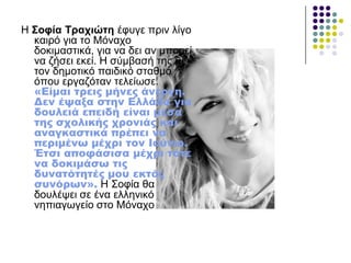 Ζ ΢νθία Σξαρηώηε έθπγε πξηλ ιίγν
θαηξό γηα ην Μόλαρν
δνθηκαζηηθά, γηα λα δεη αλ κπνξεί
λα δήζεη εθεί. Ζ ζύκβαζή ηεο κε
ηνλ δεκνηηθό παηδηθό ζηαζκό
όπνπ εξγαδόηαλ ηειείσζε.
«Είμαι τρεις μήνες άνεργη.
Δεν έψαξα στην Ελλάδα για
δουλειά επειδή είναι μέσα
της σχολικής χρονιάς και
αναγκαστικά πρέπει να
περιμένω μέχρι τον Ιούνιο.
Έτσι αποφάσισα μέχρι τότε
να δοκιμάσω τις
δυνατότητές μου εκτός
συνόρων». Ζ Σνθία ζα
δνπιέςεη ζε έλα ειιεληθό
λεπηαγσγείν ζην Μόλαρν
 