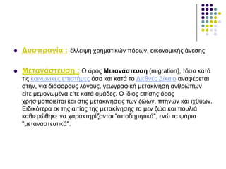  Γπζπξαγία : έιιεηςε ρξεκαηηθώλ πόξσλ, νηθνλνκηθήο άλεζεο
 Μεηαλάζηεπζε : Ο όξνο Μεηαλάζηεπζε (migration), ηόζν θαηά
ηηο θνηλσληθέο επηζηήκεο όζν θαη θαηά ην Γηεζλέο Γίθαην αλαθέξεηαη
ζηελ, γηα δηάθνξνπο ιόγνπο, γεσγξαθηθή κεηαθίλεζε αλζξώπσλ
είηε κεκνλσκέλα είηε θαηά νκάδεο. Ο ίδηνο επίζεο όξνο
ρξεζηκνπνηείηαη θαη ζηηο κεηαθηλήζεηο ησλ δώσλ, πηελώλ θαη ηρζύσλ.
Δηδηθόηεξα εθ ηεο αηηίαο ηεο κεηαθίλεζεο ηα κελ δώα θαη πνπιηά
θαζηεξώζεθε λα ραξαθηεξίδνληαη "απνδεκεηηθά", ελώ ηα ςάξηα
"κεηαλαζηεπηηθά".
 