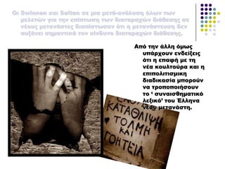 Από την άλλη όμως
υπάρχουν ενδείξεις
ότι η επαφή με τη
νέα κουλτούρα και η
επιπολιτισμικη
διαδικασία μπορούν
να τροποποιήσουν
το ‘ συναισθηματικό
λεξικό’ του Έλληνα
νέου μετανάστη.
Οι Swinnen και Selten σε μια μετά-ανάλυση όλων των
μελετών για την επίπτωση των διαταραχών διάθεσης σε
νέους μετανάστες διαπίστωσαν ότι η μετανάστευση δεν
αυξάνει σημαντικά τον κίνδυνο διαταραχών διάθεσης.
 