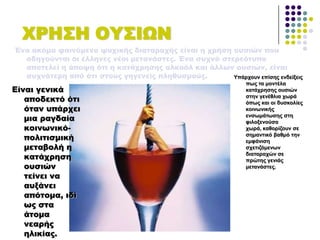 ΦΡΗ΢Η ΟΤ΢ΙΨΝ
Ένα ακόμα φαινόμενο ψυχικής διαταραχής είναι η χρήση ουσιών που
οδηγούνται οι έλληνες νέοι μετανάστες. Ένα συχνό στερεότυπο
αποτελεί η άποψη ότι η κατάχρησης αλκοόλ και άλλων ουσιών, είναι
συχνότερη από ότι στους γηγενείς πληθυσμούς.
Είναι γενικά
αποδεκτό ότι
όταν υπάρχει
μια ραγδαία
κοινωνικό-
πολιτισμική
μεταβολή η
κατάχρηση
ουσιών
τείνει να
αυξάνει
απότομα, ιδί
ως στα
άτομα
νεαρής
ηλικίας.
Τπάξρνπλ επίζεο ελδείμεηο
πσο ηα κνληέια
θαηάρξεζεο νπζηώλ
ζηελ γελέζιηα ρσξά
όπσο θαη νη δπζθνιίεο
θνηλσληθήο
ελζσκάησζεο ζηε
θηινμελνύζα
ρσξά, θαζνξίδνπλ ζε
ζεκαληηθό βαζκό ηελ
εκθάληζε
ζρεηηδόκελσλ
δηαηαξαρώλ ζε
πξώηεο γεληάο
κεηαλάζηεο.
 