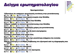 Δείγμα ερωτηματολογίου
Ερωτηματολόγιο
1)Πιστεύετε ότι υπάρχουν ψυχολογικές συνέπειες στην μετανάστευση;
α) Ναι β) Όχι γ) Δεν ξέρω δ) λίγο
2)Πιστεύετε ότι υπάρχει οικονομική ανεργία στην Ελλάδα;
α) Ναι β)Όχι γ) Δεν ξέρω δ) Λίγο
3)Τπάρχει οικονομική δυσπραγία στην Ελλάδα;
α) Ναι β)Όχι γ) Δεν ξέρω δ) Λίγο
4)Έχουν αυξηθεί τα ποσοστά μετανάστευσης στην Ελλάδα;
α) Ναι β)Όχι γ) Δεν Ξέρω δ) Λίγο
5)Νομίζετε πως υπάρχουν κατάλληλες χώρες για μετανάστευση;
α) Ναι β)Όχι γ) Δεν ξέρω δ) Λίγο
6)Αν φεύγατε από την χώρα σας θα ξανά επιστρέφατε;
α) Ναι β)Όχι γ) Δεν ξέρω δ) Λίγο
7)Τπάρχει ρατσισμός στην χώρα σου;
α) Ναι β)Όχι γ) Δεν ξέρω δ) Λίγο
8)Πιστεύεις πως η μετανάστευση έχει μεγαλύτερη απήχηση στη νεολαία;
α) Ναι β)Όχι γ) Δεν ξέρω δ) Λίγο
9)Είναι καλύτερες οι συνθήκες διαβίωσης στο εξωτερικό από τις πληροφορίες που
έχετε;
α) Ναι β)Όχι γ) Δεν ξέρω δ) Λίγο
10)Έχετε γνωστούς στο εξωτερικό;
α) Ναι β)Όχι γ) Δεν ξέρω δ) Λίγο
11)Πιστεύετε πως προόδευσαν στο εξωτερικό;
α) Ναι β)Όχι γ) Δεν ξέρω δ) Λίγο
 
