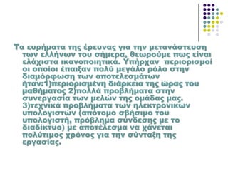 Σα ευρήματα της έρευνας για την μετανάστευση
των ελλήνων του σήμερα, θεωρούμε πως είναι
ελάχιστα ικανοποιητικά. Τπήρχαν περιορισμοί
οι οποίοι έπαιξαν πολύ μεγάλο ρόλο στην
διαμόρφωση των αποτελεσμάτων
ήταν:1)περιορισμένη διάρκεια της ώρας του
μαθήματος 2)πολλά προβλήματα στην
συνεργασία των μελών της ομάδας μας.
3)τεχνικά προβλήματα των ηλεκτρονικών
υπολογιστών (απότομο σβήσιμο του
υπολογιστή, πρόβλημα σύνδεσης με το
διαδίκτυο) με αποτέλεσμα να χάνεται
πολύτιμος χρόνος για την σύνταξη της
εργασίας.
 