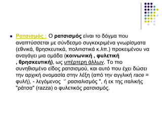  Ραηζηζκόο : Ο ξαηζηζκόο είλαη ην δόγκα πνπ
αλαπηύζζεηαη κε ζύλδεζκν ζπγθεθξηκέλα γλσξίζκαηα
(εζληθά, ζξεζθεπηηθά, πνιηηηζηηθά θ.ιπ.) πξνθεηκέλνπ λα
αλαγάγεη κηα νκάδα (θνηλσληθή , θπιεηηθή
, ζξεζθεπηηθή), σο ππέξηεξε άιισλ. Τν πην
ζπλεζηζκέλν είδνο ξαηζηζκνύ, θαη απηό πνπ έρεη δώζεη
ηελ αξρηθή νλνκαζία ζηελ ιέμε (από ηελ αγγιηθή race =
θπιή), - ιεγόκελνο ‘’ ξαζηαιηζκόο ", ή εθ ηεο ηηαιηθήο
"ξάηζα" (razza) ν θπιεηηθόο ξαηζηζκόο.
 