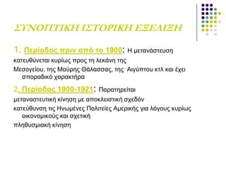 ΢ΤΝΟΠΣΙΚΗ Ι΢ΣΟΡΙΚΗ ΕΞΕΛΙΞΗ
1. Πεξίνδνο πξηλ από ην 1900: Ζ κεηαλάζηεπζε
θαηεπζύλεηαη θπξίσο πξνο ηε ιεθάλε ηεο
Μεζνγείνπ, ηεο Μαύξεο Θάιαζζαο, ηεο Αηγύπηνπ θηι θαη έρεη
ζπνξαδηθό ραξαθηήξα
2. Πεξίνδνο 1900-1921: Παξαηεξείηαη
κεηαλαζηεπηηθή θίλεζε κε απνθιεηζηηθή ζρεδόλ
θαηεύζπλζε ηηο Ζλσκέλεο Πνιηηείεο Ακεξηθήο γηα ιόγνπο θπξίσο
νηθνλνκηθνύο θαη ζρεηηθή
πιεζπζκηαθή θίλεζε
 