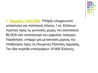 3. Πάξνδνο 1945-1950: Υπήξμε ππνρξεσηηθή
κεηαθίλεζε γηα πνιηηηθνύο ιόγνπο 1 εθ. Διιήλσλ
πεξίπνπ πξνο ηηο γεηηνληθέο ρώξεο ηνπ αλαηνιηθνύ
BLOCK ζαλ απνηέιεζκα ηνπ εκθπιίνπ πνιέκνπ.
Παξάιιεια, ππάξρεη κηα κεηαθίλεζε κέξνπο ηνπ
πιεζπζκνύ πξνο ηηο Ζλσκέλεο Πνιηηείεο Ακεξηθήο.
Τελ ίδηα πεξίνδν επηζηξέθνπλ 15.000 Έιιελεο.
 