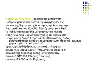 4. Πεξίνδνο 1950-1960: Παξαηεξείηαη κεηαθίλεζε
Διιήλσλ κεηαλαζηώλ ιόγσ ηεο αλεξγίαο θαη ηεο
ππναπαζρόιεζεο ζηε ρώξα, πξνο ηελ Ακεξηθή, ηελ
Απζηξαιία θαη ηνλ Καλαδά. Ταπηόρξνλα, θαη εηδηθά
ην 1955ππάξρεη κεγάιε κεηαλαζηεπηηθή θίλεζε
πξνο ηηο δπηηθό-Δπξσπατθέο ρώξεο θαη θπξίσο ζην
Βέιγην θαη ηε δπηηθή Γεξκαλία. Αληίζεηα από ηηο άιιεο
κεηαλαζηεπηηθέο θηλήζεηο, ε κεηαλάζηεπζε πξνο ηε Γεξκαλία
ραξαθηεξίδεηαη ζαλ κηα θαιά
νξγαλσκέλε δηάξζξσζε, εξγαηηθή επηινγή θαη
ζπκβαηηθέο ππνρξεώζεηο. Υπνινγίδεηαη όηη θαηά ηε
δηάξθεηα ηεο δεθαεηίαο απηήο κεηαλάζηεπζαλ
ζπλνιηθά 312.000 Έιιελεο από ηνπο
νπνίνπο185.000 εθηόο Δπξώπεο.
 