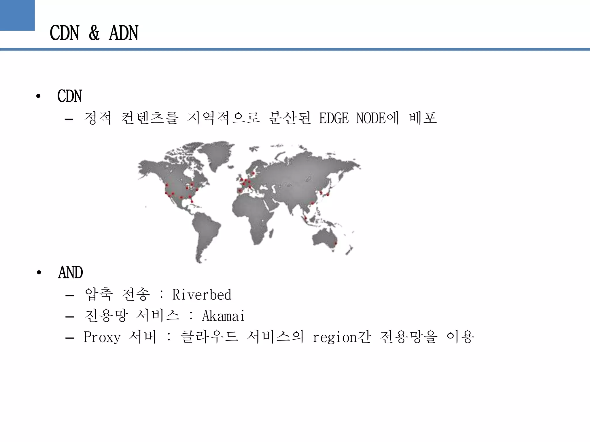 CDN & ADN
• CDN
– 정적 컨텐츠를 지역적으로 분산된 EDGE NODE에 배포
• AND
– 압축 전송 : Riverbed
– 전용망 서비스 : Akamai
– Proxy 서버 : 클라우드 서비스의 region간 전용망을 이용
 