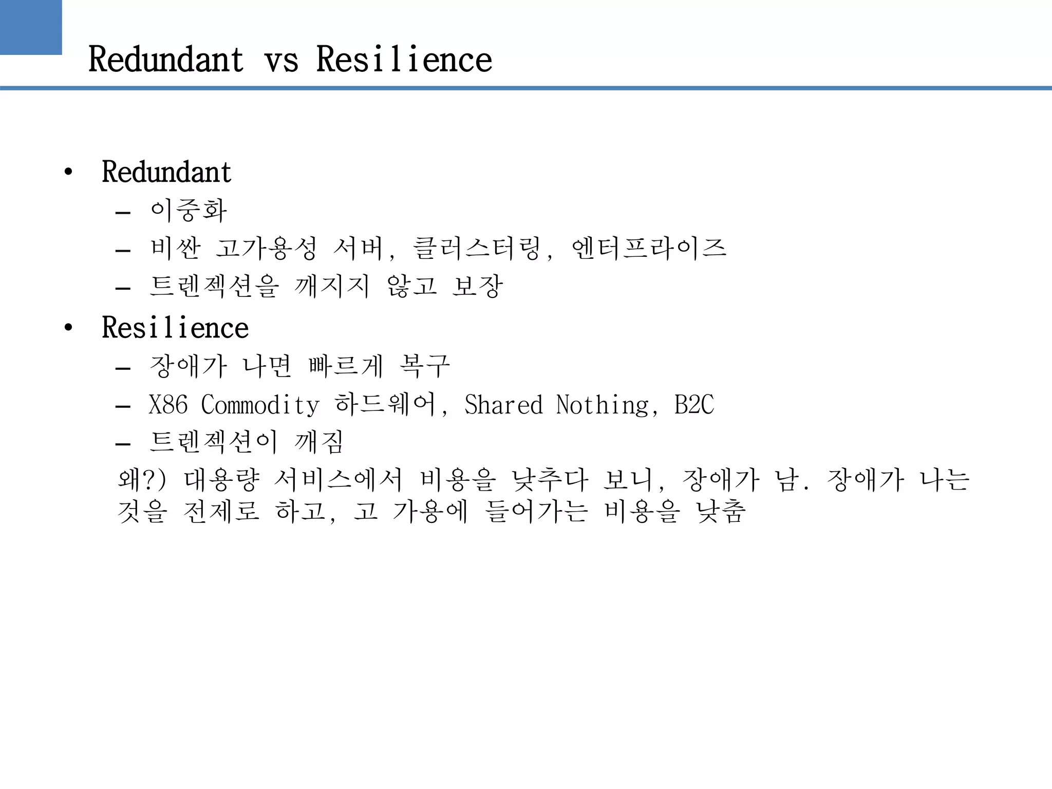 Redundant vs Resilience
• Redundant
– 이중화
– 비싼 고가용성 서버, 클러스터링, 엔터프라이즈
– 트렌젝션을 깨지지 않고 보장
• Resilience
– 장애가 나면 빠르게 복구
– X86 Commodity 하드웨어, Shared Nothing, B2C
– 트렌젝션이 깨짐
왜?) 대용량 서비스에서 비용을 낮추다 보니, 장애가 남. 장애가 나는
것을 전제로 하고, 고 가용에 들어가는 비용을 낮춤
 