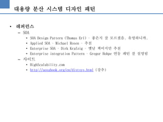 대용량 분산 시스템 디자인 패턴
• 레퍼런스
– SOA
• SOA Design Pattern (Thomas Erl) – 좋은지 잘 모르겠음. 유명하니까.
• Applied SOA – Michael Rosen – 추천
• Enterprise SOA – Dirk Krafzig – 옛날 책이지만 추천
• Enterprise integration Pattern – Gregor Hohpe 연동 패턴 잘 설명됨
– 사이트
• HighScalability.com
• http://aosabook.org/en/distsys.html (강추)
 