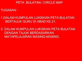 PETA BULATAN / CIRCLE MAP
TUGASAN :
1.DALAM KUMPULAN LUKISKAN PETA BULATAN
BERTAJUK GURU DI ABAD KE 21.
2. DALAM KUMPULAN LUKISKAN PETA BULATAN
DENGAN TAJUK BERDASARKAN
MATAPELAJARAN MASING-MASING.
 