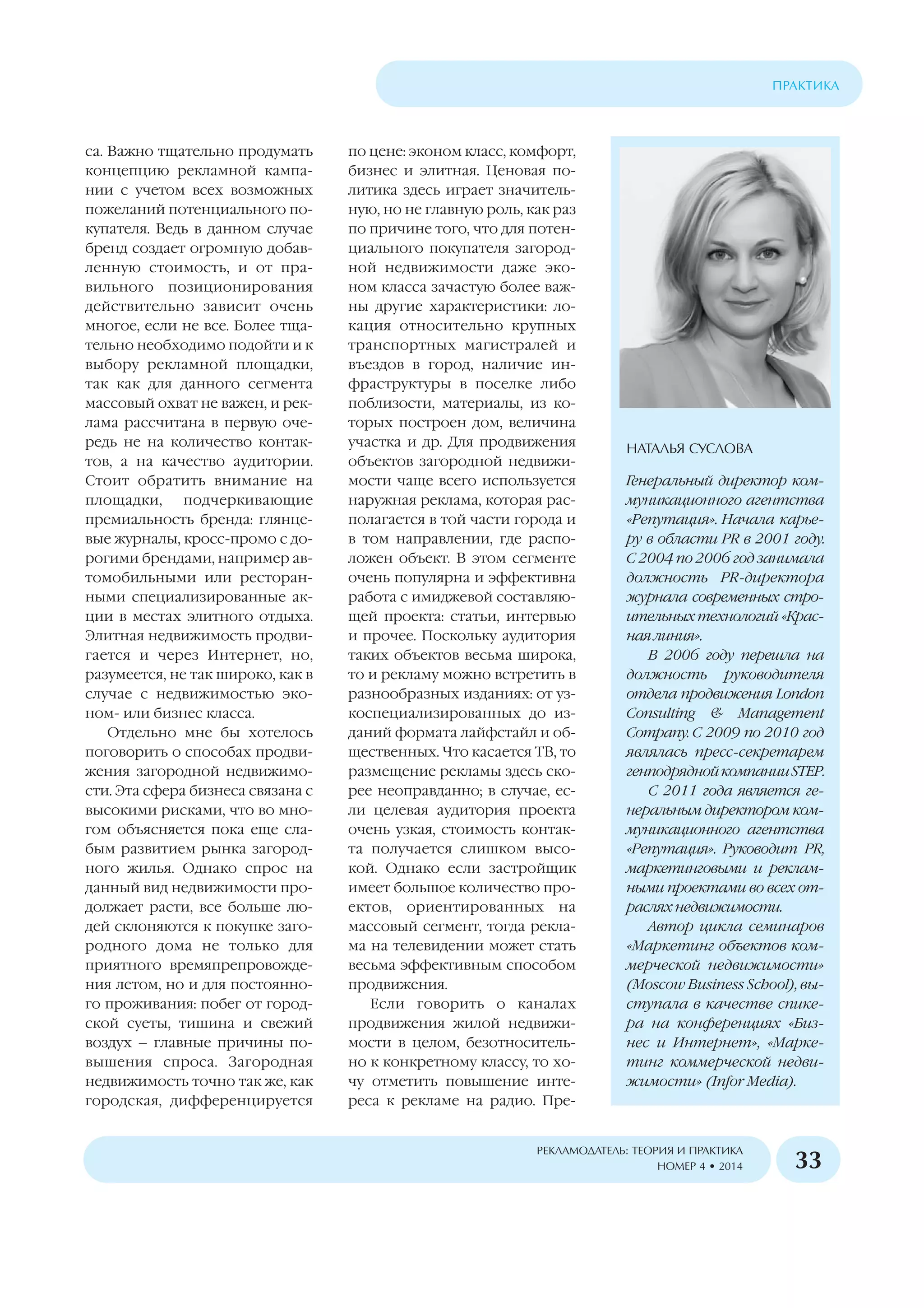 са. Важно тщательно продумать
концепцию рекламной кампа
нии с учетом всех возможных
пожеланий потенциального по
купателя. Ведь в данном случае
бренд создает огромную добав
ленную стоимость, и от пра
вильного позиционирования
действительно зависит очень
многое, если не все. Более тща
тельно необходимо подойти и к
выбору рекламной площадки,
так как для данного сегмента
массовый охват не важен, и рек
лама рассчитана в первую оче
редь не на количество контак
тов, а на качество аудитории.
Стоит обратить внимание на
площадки, подчеркивающие
премиальность бренда: глянце
вые журналы, кросс промо с до
рогими брендами, например ав
томобильными или ресторан
ными специализированные ак
ции в местах элитного отдыха.
Элитная недвижимость продви
гается и через Интернет, но,
разумеется, не так широко, как в
случае с недвижимостью эко
ном или бизнес класса.
Отдельно мне бы хотелось
поговорить о способах продви
жения загородной недвижимо
сти. Эта сфера бизнеса связана с
высокими рисками, что во мно
гом объясняется пока еще сла
бым развитием рынка загород
ного жилья. Однако спрос на
данный вид недвижимости про
должает расти, все больше лю
дей склоняются к покупке заго
родного дома не только для
приятного времяпрепровожде
ния летом, но и для постоянно
го проживания: побег от город
ской суеты, тишина и свежий
воздух – главные причины по
вышения спроса. Загородная
недвижимость точно так же, как
городская, дифференцируется
по цене: эконом класс, комфорт,
бизнес и элитная. Ценовая по
литика здесь играет значитель
ную, но не главную роль, как раз
по причине того, что для потен
циального покупателя загород
ной недвижимости даже эко
ном класса зачастую более важ
ны другие характеристики: ло
кация относительно крупных
транспортных магистралей и
въездов в город, наличие ин
фраструктуры в поселке либо
поблизости, материалы, из ко
торых построен дом, величина
участка и др. Для продвижения
объектов загородной недвижи
мости чаще всего используется
наружная реклама, которая рас
полагается в той части города и
в том направлении, где распо
ложен объект. В этом сегменте
очень популярна и эффективна
работа с имиджевой составляю
щей проекта: статьи, интервью
и прочее. Поскольку аудитория
таких объектов весьма широка,
то и рекламу можно встретить в
разнообразных изданиях: от уз
коспециализированных до из
даний формата лайфстайл и об
щественных. Что касается ТВ, то
размещение рекламы здесь ско
рее неоправданно; в случае, ес
ли целевая аудитория проекта
очень узкая, стоимость контак
та получается слишком высо
кой. Однако если застройщик
имеет большое количество про
ектов, ориентированных на
массовый сегмент, тогда рекла
ма на телевидении может стать
весьма эффективным способом
продвижения.
Если говорить о каналах
продвижения жилой недвижи
мости в целом, безотноситель
но к конкретному классу, то хо
чу отметить повышение инте
реса к рекламе на радио. Пре
ÏÐÀÊÒÈÊÀ
ÐÅÊËÀÌÎÄÀÒÅËÜ: ÒÅÎÐÈß È ÏÐÀÊÒÈÊÀ
ÍÎÌÅÐ 4 • 2014 33
ÍÀÒÀËÜß ÑÓÑËÎÂÀ
Генеральный директор ком
муникационного агентства
«Репутация». Начала карье
ру в области PR в 2001 году.
С 2004 по 2006 год занимала
должность PR директора
журнала современных стро
ительных технологий «Крас
ная линия».
В 2006 году перешла на
должность руководителя
отдела продвижения London
Consulting & Management
Company. С 2009 по 2010 год
являлась пресс секретарем
генподряднойкомпанииSTEP.
С 2011 года является ге
неральным директором ком
муникационного агентства
«Репутация». Руководит PR,
маркетинговыми и реклам
ными проектами во всех от
раслях недвижимости.
Автор цикла семинаров
«Маркетинг объектов ком
мерческой недвижимости»
(Moscow Business School), вы
ступала в качестве спике
ра на конференциях «Биз
нес и Интернет», «Марке
тинг коммерческой недви
жимости» (Infor Media).
 