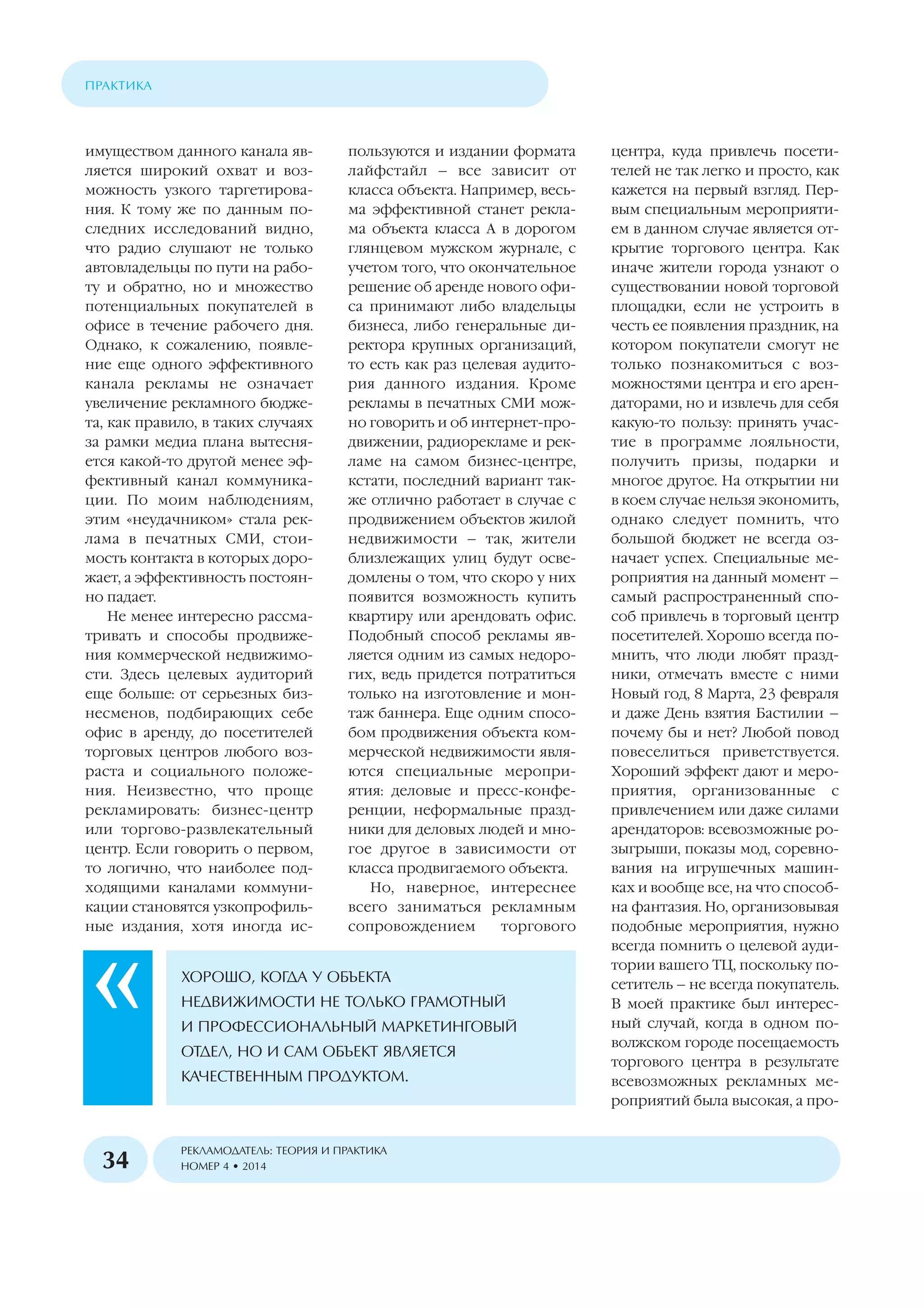 имуществом данного канала яв
ляется широкий охват и воз
можность узкого таргетирова
ния. К тому же по данным по
следних исследований видно,
что радио слушают не только
автовладельцы по пути на рабо
ту и обратно, но и множество
потенциальных покупателей в
офисе в течение рабочего дня.
Однако, к сожалению, появле
ние еще одного эффективного
канала рекламы не означает
увеличение рекламного бюдже
та, как правило, в таких случаях
за рамки медиа плана вытесня
ется какой то другой менее эф
фективный канал коммуника
ции. По моим наблюдениям,
этим «неудачником» стала рек
лама в печатных СМИ, стои
мость контакта в которых доро
жает, а эффективность постоян
но падает.
Не менее интересно рассма
тривать и способы продвиже
ния коммерческой недвижимо
сти. Здесь целевых аудиторий
еще больше: от серьезных биз
несменов, подбирающих себе
офис в аренду, до посетителей
торговых центров любого воз
раста и социального положе
ния. Неизвестно, что проще
рекламировать: бизнес центр
или торгово развлекательный
центр. Если говорить о первом,
то логично, что наиболее под
ходящими каналами коммуни
кации становятся узкопрофиль
ные издания, хотя иногда ис
пользуются и издании формата
лайфстайл – все зависит от
класса объекта. Например, весь
ма эффективной станет рекла
ма объекта класса А в дорогом
глянцевом мужском журнале, с
учетом того, что окончательное
решение об аренде нового офи
са принимают либо владельцы
бизнеса, либо генеральные ди
ректора крупных организаций,
то есть как раз целевая аудито
рия данного издания. Кроме
рекламы в печатных СМИ мож
но говорить и об интернет про
движении, радиорекламе и рек
ламе на самом бизнес центре,
кстати, последний вариант так
же отлично работает в случае с
продвижением объектов жилой
недвижимости – так, жители
близлежащих улиц будут осве
домлены о том, что скоро у них
появится возможность купить
квартиру или арендовать офис.
Подобный способ рекламы яв
ляется одним из самых недоро
гих, ведь придется потратиться
только на изготовление и мон
таж баннера. Еще одним спосо
бом продвижения объекта ком
мерческой недвижимости явля
ются специальные меропри
ятия: деловые и пресс конфе
ренции, неформальные празд
ники для деловых людей и мно
гое другое в зависимости от
класса продвигаемого объекта.
Но, наверное, интереснее
всего заниматься рекламным
сопровождением торгового
центра, куда привлечь посети
телей не так легко и просто, как
кажется на первый взгляд. Пер
вым специальным мероприяти
ем в данном случае является от
крытие торгового центра. Как
иначе жители города узнают о
существовании новой торговой
площадки, если не устроить в
честь ее появления праздник, на
котором покупатели смогут не
только познакомиться с воз
можностями центра и его арен
даторами, но и извлечь для себя
какую то пользу: принять учас
тие в программе лояльности,
получить призы, подарки и
многое другое. На открытии ни
в коем случае нельзя экономить,
однако следует помнить, что
большой бюджет не всегда оз
начает успех. Специальные ме
роприятия на данный момент –
самый распространенный спо
соб привлечь в торговый центр
посетителей. Хорошо всегда по
мнить, что люди любят празд
ники, отмечать вместе с ними
Новый год, 8 Марта, 23 февраля
и даже День взятия Бастилии –
почему бы и нет? Любой повод
повеселиться приветствуется.
Хороший эффект дают и меро
приятия, организованные с
привлечением или даже силами
арендаторов: всевозможные ро
зыгрыши, показы мод, соревно
вания на игрушечных машин
ках и вообще все, на что способ
на фантазия. Но, организовывая
подобные мероприятия, нужно
всегда помнить о целевой ауди
тории вашего ТЦ, поскольку по
сетитель – не всегда покупатель.
В моей практике был интерес
ный случай, когда в одном по
волжском городе посещаемость
торгового центра в результате
всевозможных рекламных ме
роприятий была высокая, а про
ÐÅÊËÀÌÎÄÀÒÅËÜ: ÒÅÎÐÈß È ÏÐÀÊÒÈÊÀ
ÍÎÌÅÐ 4 • 2014
ÏÐÀÊÒÈÊÀ
34
ÕÎÐÎØÎ, ÊÎÃÄÀ Ó ÎÁÚÅÊÒÀ
ÍÅÄÂÈÆÈÌÎÑÒÈ ÍÅ ÒÎËÜÊÎ ÃÐÀÌÎÒÍÛÉ
È ÏÐÎÔÅÑÑÈÎÍÀËÜÍÛÉ ÌÀÐÊÅÒÈÍÃÎÂÛÉ
ÎÒÄÅË, ÍÎ È ÑÀÌ ÎÁÚÅÊÒ ßÂËßÅÒÑß
ÊÀ×ÅÑÒÂÅÍÍÛÌ ÏÐÎÄÓÊÒÎÌ.
 