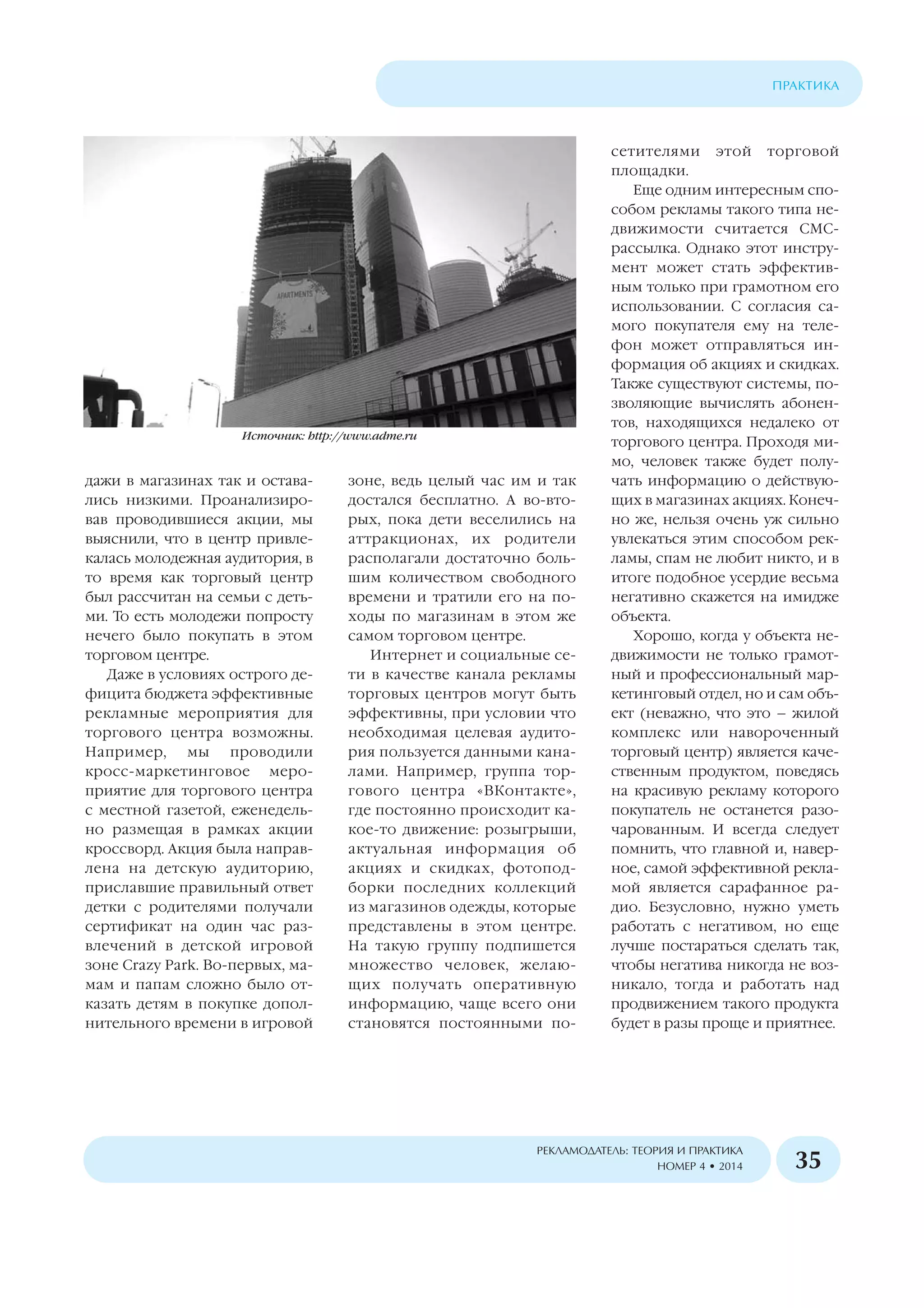 дажи в магазинах так и остава
лись низкими. Проанализиро
вав проводившиеся акции, мы
выяснили, что в центр привле
калась молодежная аудитория, в
то время как торговый центр
был рассчитан на семьи с деть
ми. То есть молодежи попросту
нечего было покупать в этом
торговом центре.
Даже в условиях острого де
фицита бюджета эффективные
рекламные мероприятия для
торгового центра возможны.
Например, мы проводили
кросс маркетинговое меро
приятие для торгового центра
с местной газетой, еженедель
но размещая в рамках акции
кроссворд. Акция была направ
лена на детскую аудиторию,
приславшие правильный ответ
детки с родителями получали
сертификат на один час раз
влечений в детской игровой
зоне Crazy Park. Во первых, ма
мам и папам сложно было от
казать детям в покупке допол
нительного времени в игровой
зоне, ведь целый час им и так
достался бесплатно. А во вто
рых, пока дети веселились на
аттракционах, их родители
располагали достаточно боль
шим количеством свободного
времени и тратили его на по
ходы по магазинам в этом же
самом торговом центре.
Интернет и социальные се
ти в качестве канала рекламы
торговых центров могут быть
эффективны, при условии что
необходимая целевая аудито
рия пользуется данными кана
лами. Например, группа тор
гового центра «ВКонтакте»,
где постоянно происходит ка
кое то движение: розыгрыши,
актуальная информация об
акциях и скидках, фотопод
борки последних коллекций
из магазинов одежды, которые
представлены в этом центре.
На такую группу подпишется
множество человек, желаю
щих получать оперативную
информацию, чаще всего они
становятся постоянными по
сетителями этой торговой
площадки.
Еще одним интересным спо
собом рекламы такого типа не
движимости считается СМС
рассылка. Однако этот инстру
мент может стать эффектив
ным только при грамотном его
использовании. С согласия са
мого покупателя ему на теле
фон может отправляться ин
формация об акциях и скидках.
Также существуют системы, по
зволяющие вычислять абонен
тов, находящихся недалеко от
торгового центра. Проходя ми
мо, человек также будет полу
чать информацию о действую
щих в магазинах акциях. Конеч
но же, нельзя очень уж сильно
увлекаться этим способом рек
ламы, спам не любит никто, и в
итоге подобное усердие весьма
негативно скажется на имидже
объекта.
Хорошо, когда у объекта не
движимости не только грамот
ный и профессиональный мар
кетинговый отдел, но и сам объ
ект (неважно, что это – жилой
комплекс или навороченный
торговый центр) является каче
ственным продуктом, поведясь
на красивую рекламу которого
покупатель не останется разо
чарованным. И всегда следует
помнить, что главной и, навер
ное, самой эффективной рекла
мой является сарафанное ра
дио. Безусловно, нужно уметь
работать с негативом, но еще
лучше постараться сделать так,
чтобы негатива никогда не воз
никало, тогда и работать над
продвижением такого продукта
будет в разы проще и приятнее.
ÏÐÀÊÒÈÊÀ
ÐÅÊËÀÌÎÄÀÒÅËÜ: ÒÅÎÐÈß È ÏÐÀÊÒÈÊÀ
ÍÎÌÅÐ 4 • 2014 35
Источник: http://www.adme.ru
 