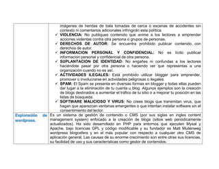 imágenes de heridas de bala tomadas de cerca o escenas de accidentes sin
contexto ni comentarios adicionales infringirán esta política.
 VIOLENCIA: No publiques contenido que anime a los lectores a emprender
acciones violentas contra otra persona o grupos de personas.
 DERECHOS DE AUTOR: Se encuentra prohibido publicar contenido con
derechos de autor.
 INFORMACION PERSONAL Y CONFIDENCIAL: No es lícito publicar
informacion personal y confidencial de otra persona.
 SUPLANTACION DE IDENTIDAD: No engañes ni confundas a los lectores
haciéndote pasar por otra persona o haciendo ver que representas a una
organización cuando no es así.
 ACTIVIDADES ILEGALES: Está prohibido utilizar blogger para emprender,
promover o involucrarse en actividades peligrosas o ilegales.
 SPAM: El Spam se presenta en diversas formas en blogger y todas ellas pueden
dar lugar a la eliminación de tu cuenta u blog. Algunos ejemplos son la creación
de blogs destinados a aumentar el tráfico de tu sitio o a mejorar tu posición en las
listas de búsqueda.
 SOFTWARE MALICIOSO Y VIRUS: No crees blogs que transmitan virus, que
hagan que aparezcan ventanas emergentes o que intentan instalar software sin el
consentimiento del lector.
Exploración de
wordpress.
Es un sistema de gestión de contenido o CMS (por sus siglas en ingles content
management system) enfocado a la creación de blogs (sitios web periódicamente
actualizados). Ha sido desarrollado en PHP para entornos que ejecuten Mysal y
Apache, bajo licencias GPL y código modificable y su fundador es Matt Muilenweg
wordpress blogosfera y en el más popular con respecto a cualquier otro CMS de
aplicación general. Las causas de su enorme crecimiento son entre otras sus licencias,
su facilidad de uso y sus características como gestor de contenidos.
 