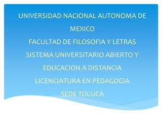 UNIVERSIDAD NACIONAL AUTONOMA DE
MEXICO
FACULTAD DE FILOSOFIA Y LETRAS
SISTEMA UNIVERSITARIO ABIERTO Y
EDUCACION A DISTANCIA
LICENCIATURA EN PEDAGOGIA
SEDE TOLUCA
 