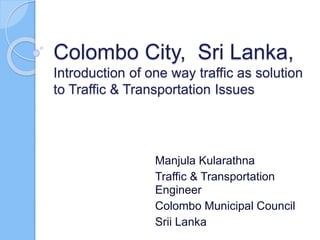 Colombo City, Sri Lanka,
Introduction of one way traffic as solution
to Traffic & Transportation Issues
Manjula Kularathna
Traffic & Transportation
Engineer
Colombo Municipal Council
Srii Lanka
 