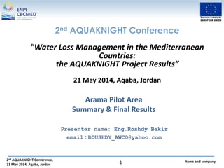 2nd AQUAKNIGHT Conference,
21 May 2014, Aqaba, Jordan
Name and company1
Arama Pilot Area
Summary & Final Results
Presenter name: Eng.Roshdy Bekir
email : ROUSHDY_AWCO@yahoo.com
2nd AQUAKNIGHT Conference
"Water Loss Management in the Mediterranean
Countries:
the AQUAKNIGHT Project Results“
21 May 2014, Aqaba, Jordan
 