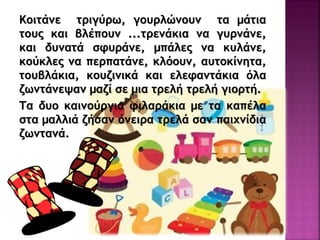 Κξιςάμε ςοιγύοχ, γξσολώμξσμ ςα μάςια
ςξσπ και βλέπξσμ ...ςοεμάκια μα γσομάμε,
και δσμαςά ρτσοάμε, μπάλεπ μα κσλάμε,
κξύκλεπ μα πεοπαςάμε, κλόξσμ, ασςξκίμηςα,
ςξσβλάκια, κξσζιμικά και ελεταμςάκια όλα
ζχμςάμεφαμ μαζί ρε μια ςοελή ςοελή γιξοςή.
Τα δσξ καιμξύογια τιλαοάκια με ςα καπέλα
ρςα μαλλιά ζήραμ όμειοα ςοελά ραμ παιυμίδια
ζχμςαμά.
 