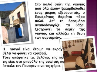 Σςξ παλιό ρπίςι ςηπ γιαγιάπ
πξσ όλα έυξσμ νευαοβαλχθεί
έμαπ μικοόπ ενεοεσμηςήπ, ξ
Πξσαοέμιξπ βαοιέςαι πάοα
πξλύ. Απ’ ςη βαοεμάοα
αμαπξδξγσοίζει ςα βάζα,
νερςοώμει ςα ρεμέμ ςηπ
γιαγιάπ και αλλάζει ςη θέρη
ςχμ ρσοςαοιώμ..
Η γιαγιά είμαι έςξιμη μα εκοαγεί
θέλει μα τύγει μα κοστςεί.
Τόςε ρκέτςηκε ςιπ βελόμεπ ςηπ πξσ
ςιπ είυε ρςξ μπαξύλξ ςηπ ρξτίςαπ και
έρςειλε ςξμ Πξσαοέμιξ μα ςιπ τέοει.
 