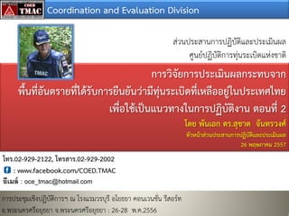 Coordination and Evaluation Division
สวนประสานการปฏิบัติและประเมินผล
ศูนยปฏิบัติการทุนระเบิดแหงชาติ
การวิจัยการประเมินผลกระทบจาก
พื้นที่อันตรายที่ไดรับการยืนยันวามีทุนระเบิดที่เหลืออยูในประเทศไทย
เพื่อใชเปนแนวทางในการปฏิบัติงาน ตอนที่ 2
โดย พันเอก ดร.สุชาต จันทรวงศ
หัวหนาสวนประสานการปฏิบัติและประเมินผล
26 พฤษภาคม 2557
การประชุมเชิงปฏิบัติการฯ ณ โรงแรมวรบุรี อโยธยา คอนเวนชั่น รีสอรท
อ.พระนครศรีอยุธยา จ.พระนครศรีอยุธยา : 26-28 พ.ค.2556
โทร.02-929-2122, โทรสาร.02-929-2002
: www.facebook.com/COED.TMAC
อีเมล์ : oce_tmac@hotmail.com
 