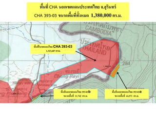 พื้นที่ CHA นอกเขตแดนประเทศไทย จ.สุรินทร์
CHA 393-03 ขนาดพื้นที่ทั้งหมด 1,380,000ตร.ม.
พื้นที่ในเขตแดนไทย CHA 393-03
1,323,687 ตรม.
พื้นที่นอกเขตแดนไทย 393-03a
ขนาดพื้นที่ 44,571 ตร.ม.
พื้นที่นอกเขตแดนไทย 393-03b
ขนาดพื้นที่ 11,742 ตร.ม.
 
