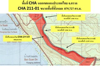 พื้นที่ CHA นอกเขตแดนประเทศไทย จ.ตราด
CHA 211-01 ขนาดพื้นที่ทั้งหมด 879,727 ตร.ม.
พื้นที่ในเขตแดนไทย CHA 211-01
858,644 ตรม.
พื้นที่นอกเขตแดนไทย 211-01a
ขนาดพื้นที่ 3,968 ตร.ม.
พื้นที่นอกเขตแดนไทย 211-01c
ขนาดพื้นที่ 13,555 ตร.ม.
พื้นที่นอกเขตแดนไทย 211-01b
ขนาดพื้นที่ 3,560 ตร.ม.
 