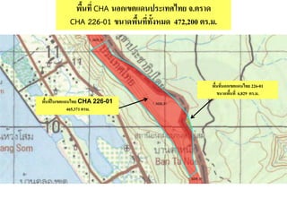 พื้นที่ CHA นอกเขตแดนประเทศไทย จ.ตราด
CHA 226-01 ขนาดพื้นที่ทั้งหมด 472,200 ตร.ม.
พื้นที่ในเขตแดนไทย CHA 226-01
465,371 ตรม.
พื้นที่นอกเขตแดนไทย 226-01
ขนาดพื้นที่ 6,829 ตร.ม.
 