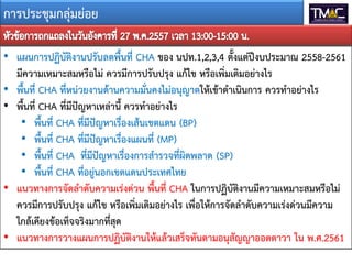 การประชุมกลุมยอย
• แผนการปฏิบัติงานปรับลดพื้นที่ CHA ของ นปท.1,2,3,4 ตั้งแตปงบประมาณ 2558-2561
มีความเหมาะสมหรือไม ควรมีการปรับปรุง แกไข หรือเพิ่มเติมอยางไร
• พื้นที่ CHA ที่หนวยงานดานความมั่นคงไมอนุญาตใหเขาดําเนินการ ควรทําอยางไร
• พื้นที่ CHA ที่มีปญหาเหลานี้ ควรทําอยางไร
• พื้นที่ CHA ที่มีปญหาเรื่องเสนเขตแดน (BP)
• พื้นที่ CHA ที่มีปญหาเรื่องแผนที่ (MP)
• พื้นที่ CHA ที่มีปญหาเรื่องการสํารวจที่ผิดพลาด (SP)
• พื้นที่ CHA ที่อยูนอกเขตแดนประเทศไทย
• แนวทางการจัดลําดับความเรงดวน พื้นที่ CHA ในการปฏิบัติงานมีความเหมาะสมหรือไม
ควรมีการปรับปรุง แกไข หรือเพิ่มเติมอยางไร เพื่อใหการจัดลําดับความเรงดวนมีความ
ใกลเคียงขอเท็จจริงมากที่สุด
• แนวทางการวางแผนการปฏิบัติงานใหแลวเสร็จทันตามอนุสัญญาออตตาวา ใน พ.ศ.2561
 