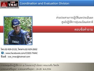 Coordination and Evaluation Division
สวนประสานการปฏิบัติและประเมินผล
ศูนยปฏิบัติการทุนระเบิดแหงชาติ
ตอบขอคําถาม
โทร.02-929-2122, โทรสาร.02-929-2002
: www.facebook.com/COED.TMAC
อีเมล์ : oce_tmac@hotmail.com
การประชุมเชิงปฏิบัติการฯ ณ โรงแรมวรบุรี อโยธยา คอนเวนชั่น รีสอรท
อ.พระนครศรีอยุธยา จ.พระนครศรีอยุธยา : 26-28 พ.ค.2556
 