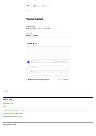 Notifyme of follow-up comments via email. POST COMMENTPOST COMMENT
Twitter Facebook Google
PREVIOUS POST
Ketogenic Diet for Epilepsy – Disorder
NEXT POST
Spotting Fad Diets
LEAVE A REPLY
Search …
RECENT POSTS
Spotting Fad Diets
3 Day Diet
Ketogenic Diet for Epilepsy – Disorder
French Women Don’t Get Fat Diet
Avocados – Sign a Healthy Diet
RECENT COMMENTS
  
Loading...
3 DAY DIET WEIGH LOSS
Email (required) (Address never madepublic)
Name (required)
Website
 