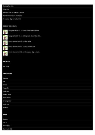 Spotting Fad Diets
3 Day Diet
Ketogenic Diet for Epilepsy – Disorder
French Women Don’t Get Fat Diet
Avocados – Sign a Healthy Diet
RECENT COMMENTS
Ketogenic Diet for E… on A Meal Schedule for Diabetes
Ketogenic Diet for E… on Eat Vegetable-Based Meals Ofte…
French Women Don’t G… on Blue waffle
French Women Don’t G… on a Gluten-Free Diet
French Women Don’t G… on Avocados – Sign a Health…
ARCHIVES
May 2014
CATEGORIES
Diabetes
diet
disease
happy life
health tips
healthy recipe
heart disease
Uncategorized
weigh loss
work out
META
Register
Log in
Entries RSS
Comments RSS
 