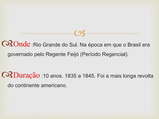 
Onde:Rio Grande do Sul. Na época em que o Brasil era
governado pelo Regente Feijó (Período Regencial).
Duração:10 anos. 1835 a 1845. Foi a mais longa revolta
do continente americano.
 