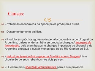 -Problemas econômicos da época pelos produtores rurais.
 - Descontentamento político.
 - Produtores gaúchos /governo imperial /concorrência do Uruguai da
Argentina, países onde também se produzia charque./ impostos de
importação, pois eram baixos, o charque importado do Uruguai e da
Argentina chegava a custar menos que os do Rio Grande do Sul.
 - reduzir as taxas sobre o gado na fronteira com o Uruguai/ livre
circulação de seus rebanhos nos dois países.
 - Queriam mais liberdade administrativa para a sua província.
Causas:
 