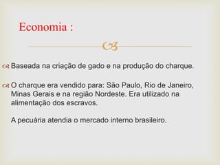 
 Baseada na criação de gado e na produção do charque.
 O charque era vendido para: São Paulo, Rio de Janeiro,
Minas Gerais e na região Nordeste. Era utilizado na
alimentação dos escravos.
A pecuária atendia o mercado interno brasileiro.
Economia :
 