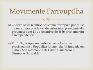
 Os revoltosos (conhecidos como "farrapos" por causa
de seus trajes precários) derrubaram o presidente da
província e em 11 de setembro de 1836 proclamaram
a independência.
 Em 1839, ocuparam parte de Santa Catarina,
proclamando a República Juliana —ela foi fundada em
julho .( Sob o comando de David Canabarro e
Giuseppe Garibaldi.)
Movimente Farroupilha
 