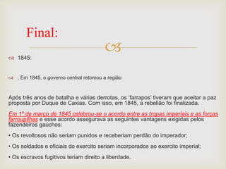  1845:
 . Em 1845, o governo central retomou a região
Após três anos de batalha e várias derrotas, os ‘farrapos’ tiveram que aceitar a paz
proposta por Duque de Caxias. Com isso, em 1845, a rebelião foi finalizada.
Em 1º de março de 1845 celebrou-se o acordo entre as tropas imperiais e as forças
farroupilhas e esse acordo assegurava as seguintes vantagens exigidas pelos
fazendeiros gaúchos:
• Os revoltosos não seriam punidos e receberiam perdão do imperador;
• Os soldados e oficiais do exercito seriam incorporados ao exercito imperial;
• Os escravos fugitivos teriam direito a liberdade.
Final:
 
