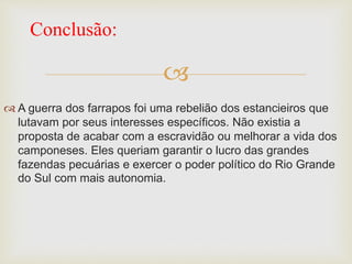 
 A guerra dos farrapos foi uma rebelião dos estancieiros que
lutavam por seus interesses específicos. Não existia a
proposta de acabar com a escravidão ou melhorar a vida dos
camponeses. Eles queriam garantir o lucro das grandes
fazendas pecuárias e exercer o poder político do Rio Grande
do Sul com mais autonomia.
Conclusão:
 