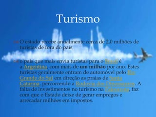 
 O estado recebe anualmente cerca de 2,0 milhões de
turistas de fora do país
 o país que mais envia turistas para o Brasil é
a Argentina, com mais de um milhão por ano. Estes
turistas geralmente entram de automóvel pelo Rio
Grande do Sul em direção as praias de Santa
Catarina, percorrendo a Rodovia dos Dinossauros. A
falta de investimentos no turismo na Paleorrota, faz
com que o Estado deixe de gerar empregos e
arrecadar milhões em impostos.
Turismo
 