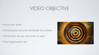 VIDEO OBJECTIVE
• Know your avatar	

• Choosing the outcome will dictate the content	

• What action do you want them to take?	

• How long should it be?
 