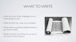 WHATTO WRITE
• What are some of the challenges you've
faced along the way?	

• What do think has made you successful?	

• What advice would give people looking to
get into this ﬁeld?	

• What's next for you? What do you see as
the future of this industry?
 
